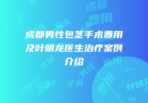 成都男性包茎手术费用及叶明龙医生治疗案例介绍