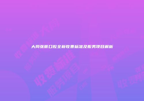 大同张丽口腔全新收费标准及服务项目解析