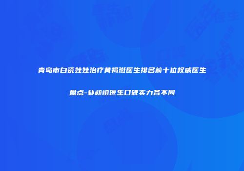 青岛市白瓷娃娃治疗黄褐斑医生排名前十位权威医生盘点-朴昶植医生口碑实力各不同