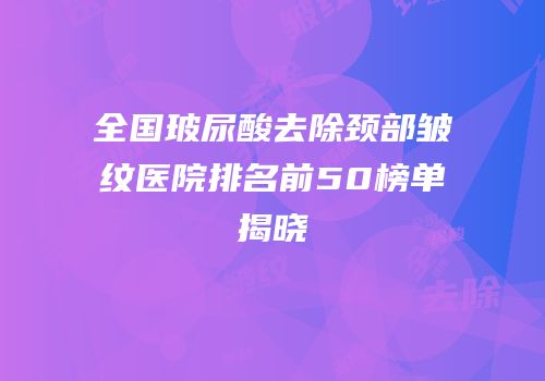全国玻尿酸去除颈部皱纹医院排名前50榜单揭晓