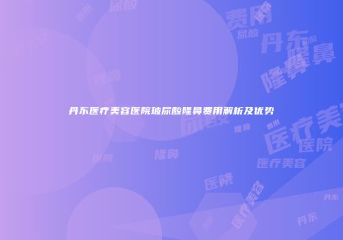 丹东医疗美容医院玻尿酸隆鼻费用解析及优势