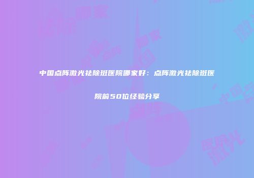 中国点阵激光祛除斑医院哪家好：点阵激光祛除斑医院前50位经验分享