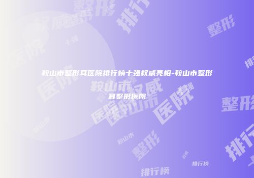 鞍山市整形耳医院排行榜十强权威亮相-鞍山市整形耳整形医院