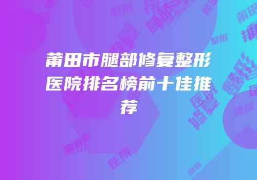 莆田市腿部修复整形医院排名榜前十佳推荐