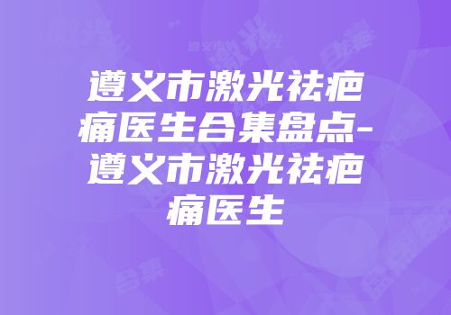 遵义市激光祛疤痛医生合集盘点-遵义市激光祛疤痛医生