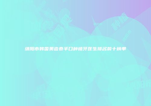绵阳市韩国奥齿泰半口种植牙医生排名前十榜单