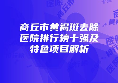 商丘市黄褐斑去除医院排行榜十强及特色项目解析