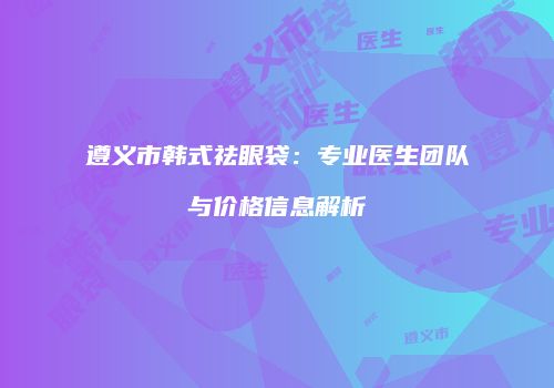 遵义市韩式祛眼袋：专业医生团队与价格信息解析