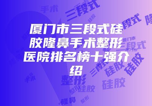 厦门市三段式硅胶隆鼻手术整形医院排名榜十强介绍