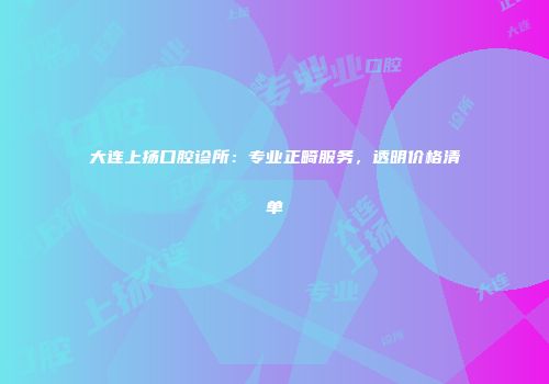 大连上扬口腔诊所：专业正畸服务，透明价格清单