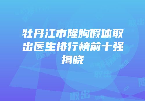 牡丹江市隆胸假体取出医生排行榜前十强揭晓