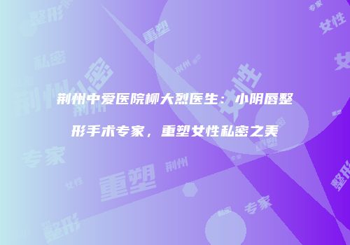 荆州中爱医院柳大烈医生：小阴唇整形手术专家，重塑女性私密之美