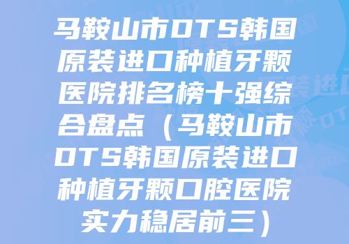 马鞍山市DTS韩国原装进口种植牙颗医院排名榜十强综合盘点（马鞍山市DTS韩国原装进口种植牙颗口腔医院实力稳居前三）