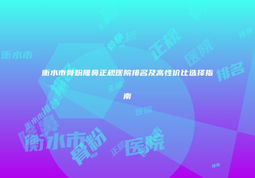 衡水市骨粉隆鼻正规医院排名及高性价比选择指南