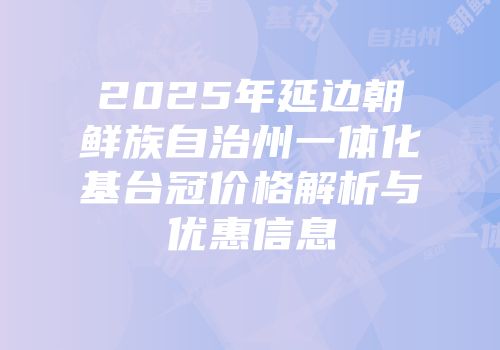 2025年延边朝鲜族自治州一体化基台冠价格解析与优惠信息