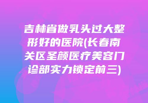 吉林省做乳头过大整形好的医院(长春南关区圣颜医疗美容门诊部实力锁定前三)