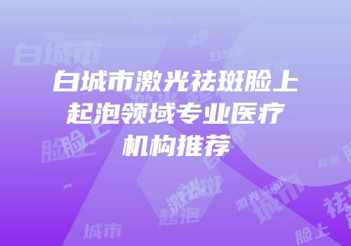 白城市激光祛斑脸上起泡领域专业医疗机构推荐