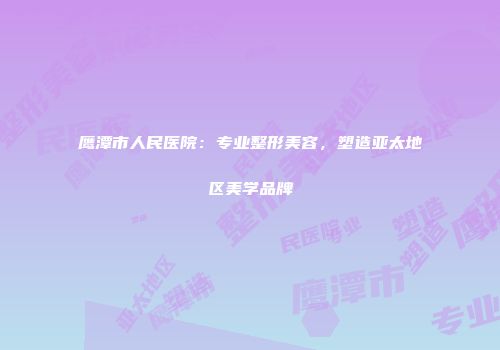 鹰潭市人民医院：专业整形美容，塑造亚太地区美学品牌