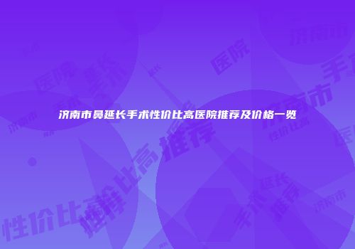 济南市鼻延长手术性价比高医院推荐及价格一览