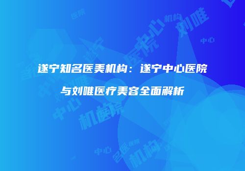 遂宁知名医美机构：遂宁中心医院与刘唯医疗美容全面解析