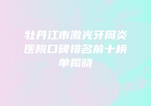 牡丹江市激光牙周炎医院口碑排名前十榜单揭晓
