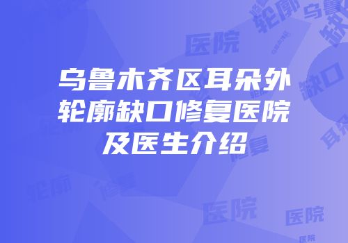 乌鲁木齐区耳朵外轮廓缺口修复医院及医生介绍