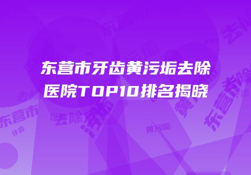 东营市牙齿黄污垢去除医院TOP10排名揭晓