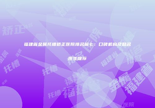 福建省金属托槽矫正医院排名前七：口碑机构及知名医生推荐