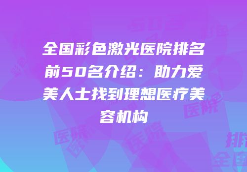 全国彩色激光医院排名前50名介绍：助力爱美人士找到理想医疗美容机构