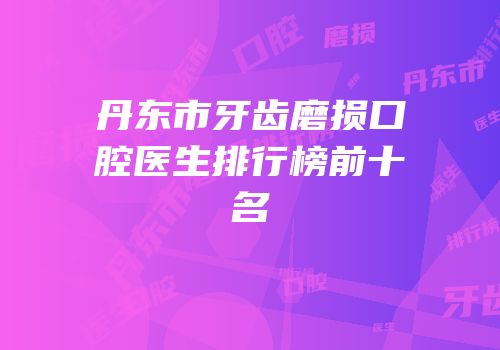 丹东市牙齿磨损口腔医生排行榜前十名