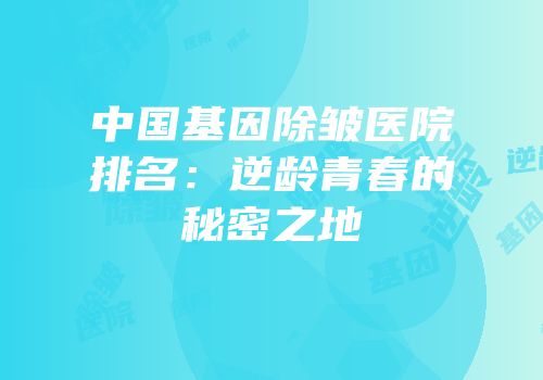 中国基因除皱医院排名：逆龄青春的秘密之地