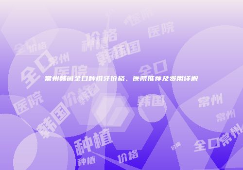 常州韩国全口种植牙价格、医院推荐及费用详解