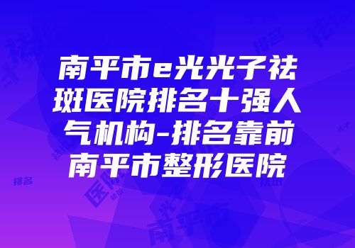 南平市e光光子祛斑医院排名十强人气机构-排名靠前南平市整形医院