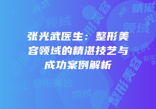 张光武医生：整形美容领域的精湛技艺与成功案例解析