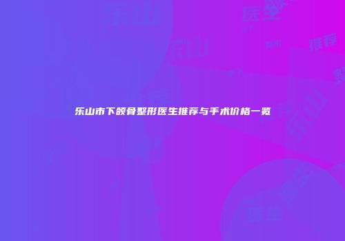乐山市下颌骨整形医生推荐与手术价格一览