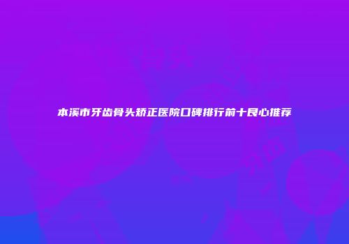 本溪市牙齿骨头矫正医院口碑排行前十良心推荐