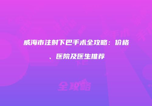 威海市注射下巴手术全攻略：价格、医院及医生推荐