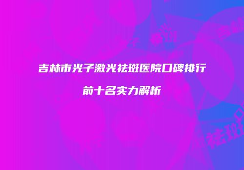 吉林市光子激光祛斑医院口碑排行前十名实力解析