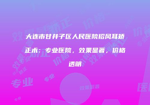 大连市甘井子区人民医院招风耳矫正术：专业医院，效果显著，价格透明