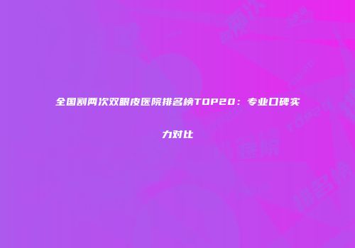 全国割两次双眼皮医院排名榜TOP20：专业口碑实力对比
