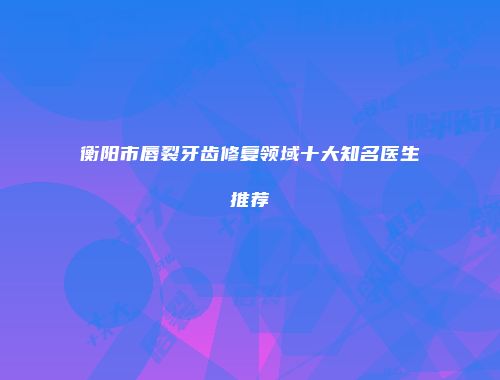 衡阳市唇裂牙齿修复领域十大知名医生推荐