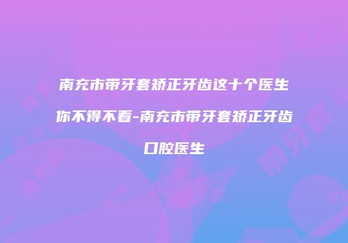 南充市带牙套矫正牙齿这十个医生你不得不看-南充市带牙套矫正牙齿口腔医生