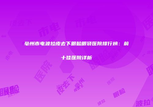 亳州市电波拉皮去下眼睑眼袋医院排行榜：前十佳医院详析