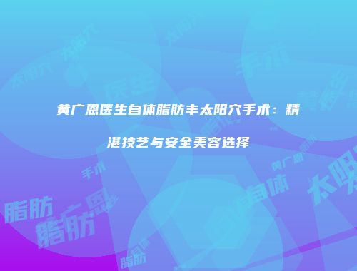 黄广恩医生自体脂肪丰太阳穴手术：精湛技艺与安全美容选择