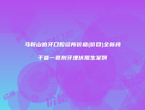马鞍山伯牙口腔诊所价格(价目)全新纯干货一览附牙埋伏阻生案例