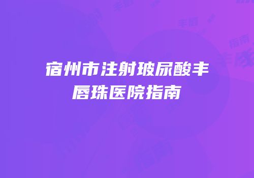 宿州市注射玻尿酸丰唇珠医院指南