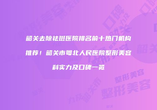 韶关去除祛斑医院排名前十热门机构推荐！韶关市粤北人民医院整形美容科实力及口碑一览