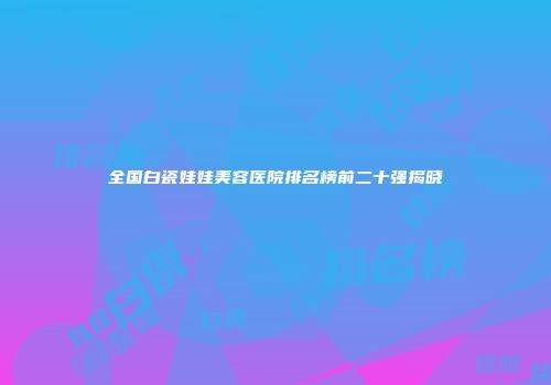 全国白瓷娃娃美容医院排名榜前二十强揭晓