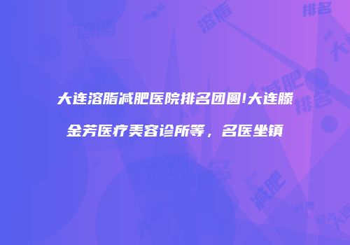 大连溶脂减肥医院排名团圆!大连滕金芳医疗美容诊所等，名医坐镇