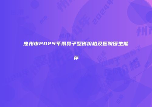 惠州市2025年塌鼻子整形价格及医院医生推荐